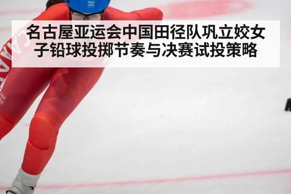 名古屋亚运会中国田径队巩立姣女子铅球投掷节奏与决赛试投策略