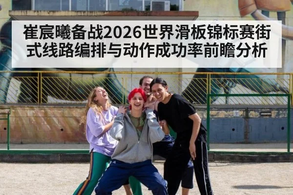 崔宸曦备战2026世界滑板锦标赛街式线路编排与动作成功率前瞻分析