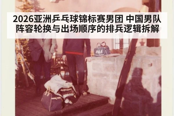 2026亚洲乒乓球锦标赛男团 中国男队阵容轮换与出场顺序的排兵逻辑拆解