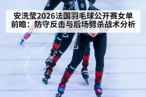 安洗莹2026法国羽毛球公开赛女单前瞻：防守反击与后场劈杀战术分析